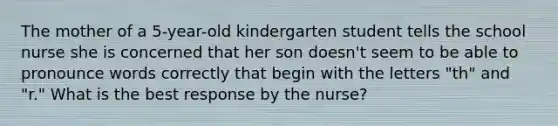 The mother of a 5-year-old kindergarten student tells the school nurse she is concerned that her son doesn't seem to be able to pronounce words correctly that begin with the letters "th" and "r." What is the best response by the nurse?