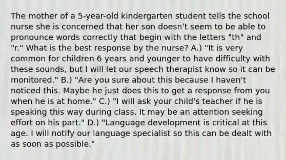 The mother of a 5-year-old kindergarten student tells the school nurse she is concerned that her son doesn't seem to be able to pronounce words correctly that begin with the letters "th" and "r." What is the best response by the nurse? A.) "It is very common for children 6 years and younger to have difficulty with these sounds, but I will let our speech therapist know so it can be monitored." B.) "Are you sure about this because I haven't noticed this. Maybe he just does this to get a response from you when he is at home." C.) "I will ask your child's teacher if he is speaking this way during class. It may be an attention seeking effort on his part." D.) "Language development is critical at this age. I will notify our language specialist so this can be dealt with as soon as possible."