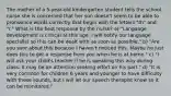 The mother of a 5-year-old kindergarten student tells the school nurse she is concerned that her son doesn't seem to be able to pronounce words correctly that begin with the letters "th" and "r." What is the best response by the nurse? a) "Language development is critical at this age. I will notify our language specialist so this can be dealt with as soon as possible." b) "Are you sure about this because I haven't noticed this. Maybe he just does this to get a response from you when he is at home." c) "I will ask your child's teacher if he is speaking this way during class. It may be an attention seeking effort on his part." d) "It is very common for children 6 years and younger to have difficulty with these sounds, but I will let our speech therapist know so it can be monitored."