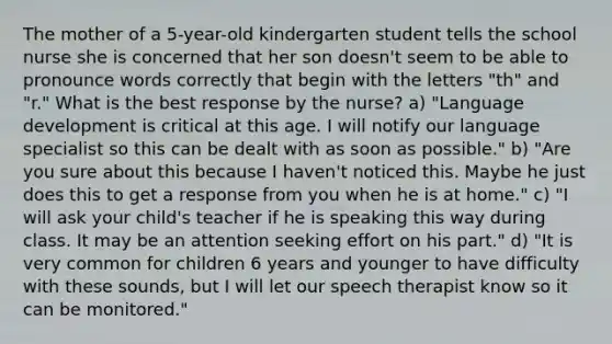 The mother of a 5-year-old kindergarten student tells the school nurse she is concerned that her son doesn't seem to be able to pronounce words correctly that begin with the letters "th" and "r." What is the best response by the nurse? a) "Language development is critical at this age. I will notify our language specialist so this can be dealt with as soon as possible." b) "Are you sure about this because I haven't noticed this. Maybe he just does this to get a response from you when he is at home." c) "I will ask your child's teacher if he is speaking this way during class. It may be an attention seeking effort on his part." d) "It is very common for children 6 years and younger to have difficulty with these sounds, but I will let our speech therapist know so it can be monitored."