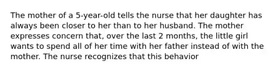 The mother of a 5-year-old tells the nurse that her daughter has always been closer to her than to her husband. The mother expresses concern that, over the last 2 months, the little girl wants to spend all of her time with her father instead of with the mother. The nurse recognizes that this behavior