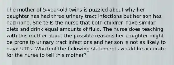 The mother of 5-year-old twins is puzzled about why her daughter has had three urinary tract infections but her son has had none. She tells the nurse that both children have similar diets and drink equal amounts of fluid. The nurse does teaching with this mother about the possible reasons her daughter might be prone to urinary tract infections and her son is not as likely to have UTI's. Which of the following statements would be accurate for the nurse to tell this mother?