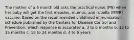 The mother of a 6 month old asks the practical nurse (PN) when her baby will get the first measles, mumps, and rubella (MMR) vaccine. Based on the recommended childhood immunization schedule published by the Centers for Disease Control and Prevention, which response is accurate? a. 3 to 6 months b. 12 to 15 months c. 18 to 24 months d. 4 to 6 years