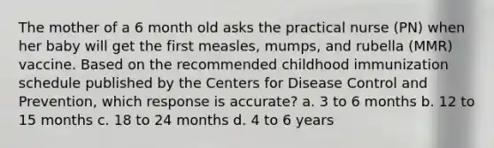 The mother of a 6 month old asks the practical nurse (PN) when her baby will get the first measles, mumps, and rubella (MMR) vaccine. Based on the recommended childhood immunization schedule published by the Centers for Disease Control and Prevention, which response is accurate? a. 3 to 6 months b. 12 to 15 months c. 18 to 24 months d. 4 to 6 years