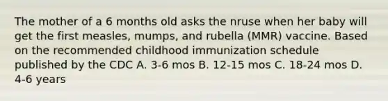 The mother of a 6 months old asks the nruse when her baby will get the first measles, mumps, and rubella (MMR) vaccine. Based on the recommended childhood immunization schedule published by the CDC A. 3-6 mos B. 12-15 mos C. 18-24 mos D. 4-6 years