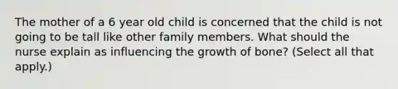 The mother of a 6 year old child is concerned that the child is not going to be tall like other family members. What should the nurse explain as influencing the growth of bone? (Select all that apply.)