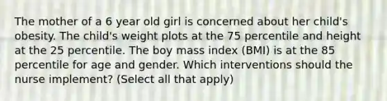 The mother of a 6 year old girl is concerned about her child's obesity. The child's weight plots at the 75 percentile and height at the 25 percentile. The boy mass index (BMI) is at the 85 percentile for age and gender. Which interventions should the nurse implement? (Select all that apply)