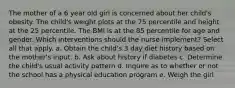 The mother of a 6 year old girl is concerned about her child's obesity. The child's weight plots at the 75 percentile and height at the 25 percentile. The BMI is at the 85 percentile for age and gender. Which interventions should the nurse implement? Select all that apply. a. Obtain the child's 3 day diet history based on the mother's input. b. Ask about history if diabetes c. Determine the child's usual activity pattern d. Inquire as to whether or not the school has a physical education program e. Weigh the girl