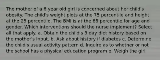 The mother of a 6 year old girl is concerned about her child's obesity. The child's weight plots at the 75 percentile and height at the 25 percentile. The BMI is at the 85 percentile for age and gender. Which interventions should the nurse implement? Select all that apply. a. Obtain the child's 3 day diet history based on the mother's input. b. Ask about history if diabetes c. Determine the child's usual activity pattern d. Inquire as to whether or not the school has a physical education program e. Weigh the girl