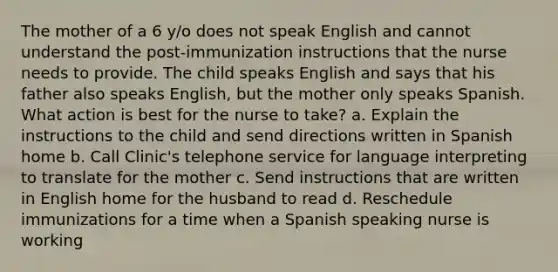 The mother of a 6 y/o does not speak English and cannot understand the post-immunization instructions that the nurse needs to provide. The child speaks English and says that his father also speaks English, but the mother only speaks Spanish. What action is best for the nurse to take? a. Explain the instructions to the child and send directions written in Spanish home b. Call Clinic's telephone service for language interpreting to translate for the mother c. Send instructions that are written in English home for the husband to read d. Reschedule immunizations for a time when a Spanish speaking nurse is working