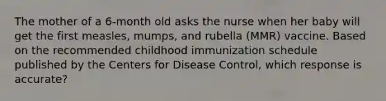 The mother of a 6-month old asks the nurse when her baby will get the first measles, mumps, and rubella (MMR) vaccine. Based on the recommended childhood immunization schedule published by the Centers for Disease Control, which response is accurate?