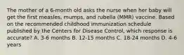 The mother of a 6-month old asks the nurse when her baby will get the first measles, mumps, and rubella (MMR) vaccine. Based on the recommended childhood immunization schedule published by the Centers for Disease Control, which response is accurate? A. 3-6 months B. 12-15 months C. 18-24 months D. 4-6 years