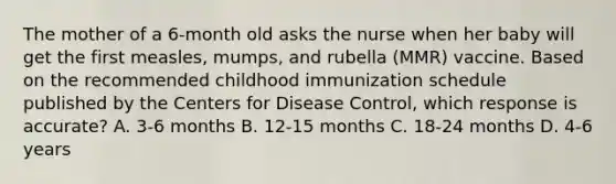 The mother of a 6-month old asks the nurse when her baby will get the first measles, mumps, and rubella (MMR) vaccine. Based on the recommended childhood immunization schedule published by the Centers for Disease Control, which response is accurate? A. 3-6 months B. 12-15 months C. 18-24 months D. 4-6 years