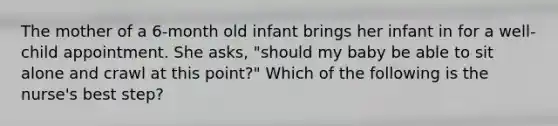 The mother of a 6-month old infant brings her infant in for a well-child appointment. She asks, "should my baby be able to sit alone and crawl at this point?" Which of the following is the nurse's best step?