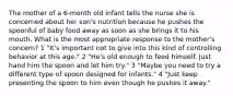 The mother of a 6-month old infant tells the nurse she is concerned about her son's nutrition because he pushes the spoonful of baby food away as soon as she brings it to his mouth. What is the most appropriate response to the mother's concern? 1 "It's important not to give into this kind of controlling behavior at this age." 2 "He's old enough to feed himself. Just hand him the spoon and let him try." 3 "Maybe you need to try a different type of spoon designed for infants." 4 "Just keep presenting the spoon to him even though he pushes it away."