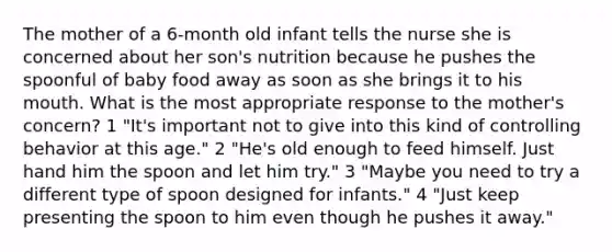 The mother of a 6-month old infant tells the nurse she is concerned about her son's nutrition because he pushes the spoonful of baby food away as soon as she brings it to his mouth. What is the most appropriate response to the mother's concern? 1 "It's important not to give into this kind of controlling behavior at this age." 2 "He's old enough to feed himself. Just hand him the spoon and let him try." 3 "Maybe you need to try a different type of spoon designed for infants." 4 "Just keep presenting the spoon to him even though he pushes it away."