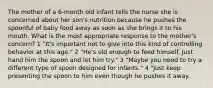 The mother of a 6-month old infant tells the nurse she is concerned about her son's nutrition because he pushes the spoonful of baby food away as soon as she brings it to his mouth. What is the most appropriate response to the mother's concern? 1 "It's important not to give into this kind of controlling behavior at this age." 2 "He's old enough to feed himself. Just hand him the spoon and let him try." 3 "Maybe you need to try a different type of spoon designed for infants." 4 "Just keep presenting the spoon to him even though he pushes it away.