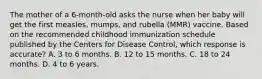 The mother of a 6-month-old asks the nurse when her baby will get the first measles, mumps, and rubella (MMR) vaccine. Based on the recommended childhood immunization schedule published by the Centers for Disease Control, which response is accurate? A. 3 to 6 months. B. 12 to 15 months. C. 18 to 24 months. D. 4 to 6 years.