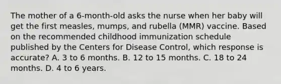 The mother of a 6-month-old asks the nurse when her baby will get the first measles, mumps, and rubella (MMR) vaccine. Based on the recommended childhood immunization schedule published by the Centers for Disease Control, which response is accurate? A. 3 to 6 months. B. 12 to 15 months. C. 18 to 24 months. D. 4 to 6 years.