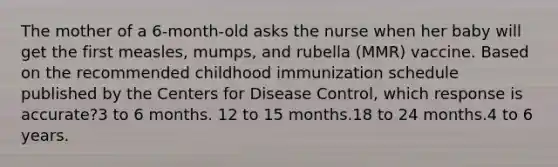 The mother of a 6-month-old asks the nurse when her baby will get the first measles, mumps, and rubella (MMR) vaccine. Based on the recommended childhood immunization schedule published by the Centers for Disease Control, which response is accurate?3 to 6 months. 12 to 15 months.18 to 24 months.4 to 6 years.