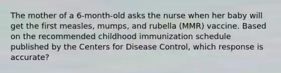 The mother of a 6-month-old asks the nurse when her baby will get the first measles, mumps, and rubella (MMR) vaccine. Based on the recommended childhood immunization schedule published by the Centers for Disease Control, which response is accurate?