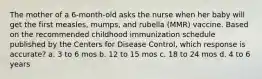 The mother of a 6-month-old asks the nurse when her baby will get the first measles, mumps, and rubella (MMR) vaccine. Based on the recommended childhood immunization schedule published by the Centers for Disease Control, which response is accurate? a. 3 to 6 mos b. 12 to 15 mos c. 18 to 24 mos d. 4 to 6 years