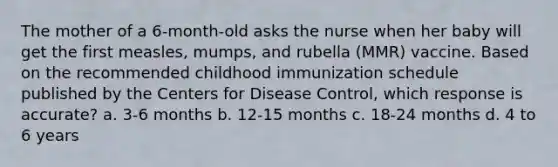 The mother of a 6-month-old asks the nurse when her baby will get the first measles, mumps, and rubella (MMR) vaccine. Based on the recommended childhood immunization schedule published by the Centers for Disease Control, which response is accurate? a. 3-6 months b. 12-15 months c. 18-24 months d. 4 to 6 years