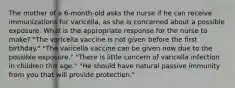 The mother of a 6-month-old asks the nurse if he can receive immunizations for varicella, as she is concerned about a possible exposure. What is the appropriate response for the nurse to make? "The varicella vaccine is not given before the first birthday." "The varicella vaccine can be given now due to the possible exposure." "There is little concern of varicella infection in children this age." "He should have natural passive immunity from you that will provide protection."