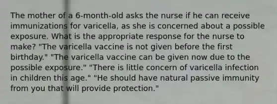 The mother of a 6-month-old asks the nurse if he can receive immunizations for varicella, as she is concerned about a possible exposure. What is the appropriate response for the nurse to make? "The varicella vaccine is not given before the first birthday." "The varicella vaccine can be given now due to the possible exposure." "There is little concern of varicella infection in children this age." "He should have natural passive immunity from you that will provide protection."