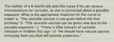 The mother of a 6-month-old asks the nurse if he can receive immunizations for varicella, as she is concerned about a possible exposure. What is the appropriate response for the nurse to make? a. "The varicella vaccine is not given before the first birthday." b. "The varicella vaccine can be given now due to the possible exposure." c. "There is little concern of varicella infection in children this age." d. "He should have natural passive immunity from you that will provide protection."