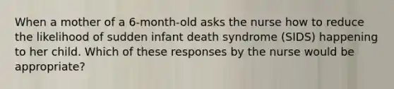 When a mother of a 6-month-old asks the nurse how to reduce the likelihood of sudden infant death syndrome (SIDS) happening to her child. Which of these responses by the nurse would be appropriate?