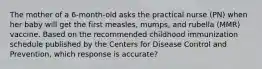 The mother of a 6-month-old asks the practical nurse (PN) when her baby will get the first measles, mumps, and rubella (MMR) vaccine. Based on the recommended childhood immunization schedule published by the Centers for Disease Control and Prevention, which response is accurate?