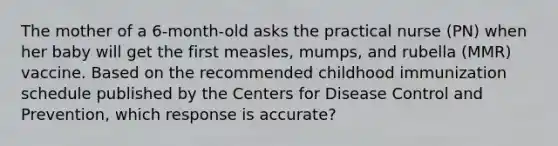 The mother of a 6-month-old asks the practical nurse (PN) when her baby will get the first measles, mumps, and rubella (MMR) vaccine. Based on the recommended childhood immunization schedule published by the Centers for Disease Control and Prevention, which response is accurate?