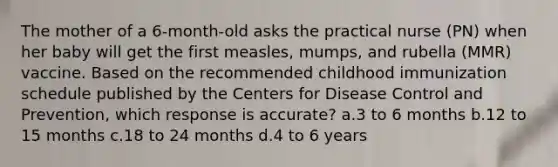 The mother of a 6-month-old asks the practical nurse (PN) when her baby will get the first measles, mumps, and rubella (MMR) vaccine. Based on the recommended childhood immunization schedule published by the Centers for Disease Control and Prevention, which response is accurate? a.3 to 6 months b.12 to 15 months c.18 to 24 months d.4 to 6 years