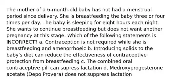 The mother of a 6-month-old baby has not had a menstrual period since delivery. She is breastfeeding the baby three or four times per day. The baby is sleeping for eight hours each night. She wants to continue breastfeeding but does not want another pregnancy at this stage. Which of the following statements is INCORRECT? a. Contraception is not required while she is breastfeeding and amenorrhoeic b. Introducing solids to the baby's diet can reduce the effectiveness of contraceptive protection from breastfeeding c. The combined oral contraceptive pill can supress lactation d. Medroxyprogesterone acetate (Depo Provera) does not suppress lactation