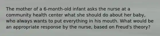 The mother of a 6-month-old infant asks the nurse at a community health center what she should do about her baby, who always wants to put everything in his mouth. What would be an appropriate response by the nurse, based on Freud's theory?