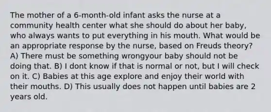 The mother of a 6-month-old infant asks the nurse at a community health center what she should do about her baby, who always wants to put everything in his mouth. What would be an appropriate response by the nurse, based on Freuds theory? A) There must be something wrongyour baby should not be doing that. B) I dont know if that is normal or not, but I will check on it. C) Babies at this age explore and enjoy their world with their mouths. D) This usually does not happen until babies are 2 years old.