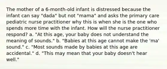 The mother of a 6-month-old infant is distressed because the infant can say "dada" but not "mama" and asks the primary care pediatric nurse practitioner why this is when she is the one who spends more time with the infant. How will the nurse practitioner respond? a. "At this age, your baby does not understand the meaning of sounds." b. "Babies at this age cannot make the 'ma' sound." c. "Most sounds made by babies at this age are accidental." d. "This may mean that your baby doesn't hear well."