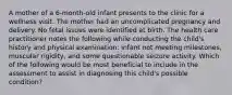 A mother of a 6-month-old infant presents to the clinic for a wellness visit. The mother had an uncomplicated pregnancy and delivery. No fetal issues were identified at birth. The health care practitioner notes the following while conducting the child's history and physical examination: infant not meeting milestones, muscular rigidity, and some questionable seizure activity. Which of the following would be most beneficial to include in the assessment to assist in diagnosing this child's possible condition?