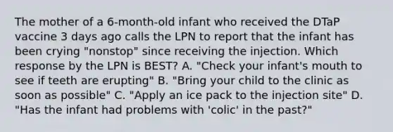 The mother of a 6-month-old infant who received the DTaP vaccine 3 days ago calls the LPN to report that the infant has been crying "nonstop" since receiving the injection. Which response by the LPN is BEST? A. "Check your infant's mouth to see if teeth are erupting" B. "Bring your child to the clinic as soon as possible" C. "Apply an ice pack to the injection site" D. "Has the infant had problems with 'colic' in the past?"