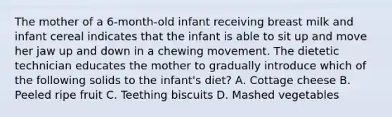 The mother of a 6-month-old infant receiving breast milk and infant cereal indicates that the infant is able to sit up and move her jaw up and down in a chewing movement. The dietetic technician educates the mother to gradually introduce which of the following solids to the infant's diet? А. Cottage cheese В. Peeled ripe fruit С. Teething biscuits D. Mashed vegetables