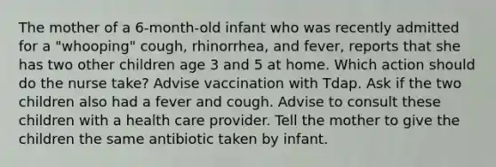 The mother of a 6-month-old infant who was recently admitted for a "whooping" cough, rhinorrhea, and fever, reports that she has two other children age 3 and 5 at home. Which action should do the nurse take? Advise vaccination with Tdap. Ask if the two children also had a fever and cough. Advise to consult these children with a health care provider. Tell the mother to give the children the same antibiotic taken by infant.