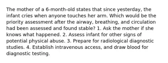 The mother of a 6-month-old states that since yesterday, the infant cries when anyone touches her arm. Which would be the priority assessment after the airway, breathing, and circulation had been assessed and found stable? 1. Ask the mother if she knows what happened. 2. Assess infant for other signs of potential physical abuse. 3. Prepare for radiological diagnostic studies. 4. Establish intravenous access, and draw blood for diagnostic testing.