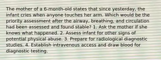 The mother of a 6-month-old states that since yesterday, the infant cries when anyone touches her arm. Which would be the priority assessment after the airway, breathing, and circulation had been assessed and found stable? 1. Ask the mother if she knows what happened. 2. Assess infant for other signs of potential physical abuse. 3. Prepare for radiological diagnostic studies. 4. Establish intravenous access and draw blood for diagnostic testing.