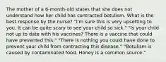 The mother of a 6-month-old states that she does not understand how her child has contracted botulism. What is the best response by the nurse? "I'm sure this is very upsetting to you. It can be quite scary to see your child so sick." "Is your child not up to date with his vaccines? There is a vaccine that could have prevented this." "There is nothing you could have done to prevent your child from contracting this disease." "Botulism is caused by contaminated food. Honey is a common source."