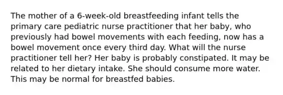 The mother of a 6-week-old breastfeeding infant tells the primary care pediatric nurse practitioner that her baby, who previously had bowel movements with each feeding, now has a bowel movement once every third day. What will the nurse practitioner tell her? Her baby is probably constipated. It may be related to her dietary intake. She should consume more water. This may be normal for breastfed babies.