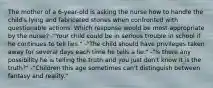 The mother of a 6-year-old is asking the nurse how to handle the child's lying and fabricated stories when confronted with questionable actions. Which response would be most appropriate by the nurse? -"Your child could be in serious trouble in school if he continues to tell lies." -"The child should have privileges taken away for several days each time he tells a lie." -"Is there any possibility he is telling the truth and you just don't know it is the truth?" -"Children this age sometimes can't distinguish between fantasy and reality."