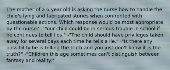 The mother of a 6-year-old is asking the nurse how to handle the child's lying and fabricated stories when confronted with questionable actions. Which response would be most appropriate by the nurse? -"Your child could be in serious trouble in school if he continues to tell lies." -"The child should have privileges taken away for several days each time he tells a lie." -"Is there any possibility he is telling the truth and you just don't know it is the truth?" -"Children this age sometimes can't distinguish between fantasy and reality."