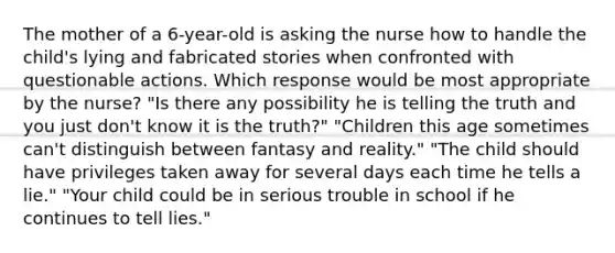 The mother of a 6-year-old is asking the nurse how to handle the child's lying and fabricated stories when confronted with questionable actions. Which response would be most appropriate by the nurse? "Is there any possibility he is telling the truth and you just don't know it is the truth?" "Children this age sometimes can't distinguish between fantasy and reality." "The child should have privileges taken away for several days each time he tells a lie." "Your child could be in serious trouble in school if he continues to tell lies."