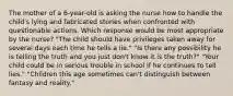 The mother of a 6-year-old is asking the nurse how to handle the child's lying and fabricated stories when confronted with questionable actions. Which response would be most appropriate by the nurse? "The child should have privileges taken away for several days each time he tells a lie." "Is there any possibility he is telling the truth and you just don't know it is the truth?" "Your child could be in serious trouble in school if he continues to tell lies." "Children this age sometimes can't distinguish between fantasy and reality."